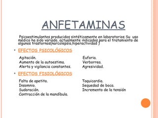 ANFETAMINAS   Psicoestimulantes producidos sintéticamente en laboratorios   Su   uso médico ha sido variado, actualmente indicados para el tratamiento de algunos trastornos ( narcolepsia ,hiperactividad   ) EFECTOS PSICOLÓGICOS   Agitación.   Euforia. Aumento de la autoestima.   Verborrea. Alerta y vigilancia constantes.   Agresividad. EFECTOS FISIOLÓGICOS   Falta de apetito.   Taquicardia. Insomnio.   Sequedad de boca. Sudoración.   Incremento de la tensión Contracción de la mandíbula. 