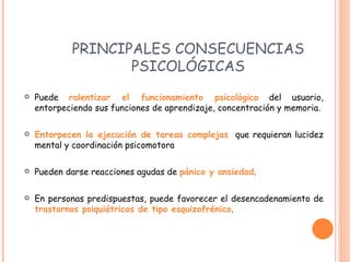 PRINCIPALES CONSECUENCIAS PSICOLÓGICAS P uede  ralentizar el funcionamiento psicológico  del usuario, entorpeciendo sus funciones de aprendizaje, concentración y memoria. E ntorpecen la ejecución de tareas complejas   que requieran lucidez mental y coordinación psicomotora Pueden darse reacciones agudas de  pánico y ansiedad . En personas predispuestas, puede favorecer el desencadenamiento de  trastornos psiquiátricos de tipo esquizofrénico . 