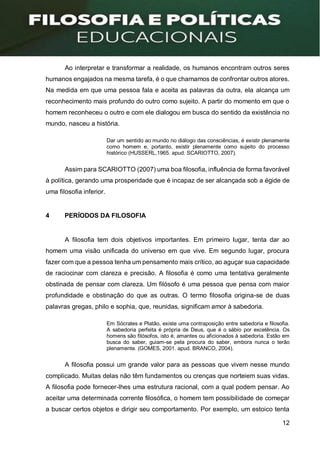 12
Ao interpretar e transformar a realidade, os humanos encontram outros seres
humanos engajados na mesma tarefa, é o que chamamos de confrontar outros atores.
Na medida em que uma pessoa fala e aceita as palavras da outra, ela alcança um
reconhecimento mais profundo do outro como sujeito. A partir do momento em que o
homem reconheceu o outro e com ele dialogou em busca do sentido da existência no
mundo, nasceu a história.
Dar um sentido ao mundo no diálogo das consciências, é existir plenamente
como homem e, portanto, existir plenamente como sujeito do processo
histórico (HUSSERL,1965. apud. SCARIOTTO, 2007).
Assim para SCARIOTTO (2007) uma boa filosofia, influência de forma favorável
à política, gerando uma prosperidade que é incapaz de ser alcançada sob a égide de
uma filosofia inferior.
4 PERÍODOS DA FILOSOFIA
A filosofia tem dois objetivos importantes. Em primeiro lugar, tenta dar ao
homem uma visão unificada do universo em que vive. Em segundo lugar, procura
fazer com que a pessoa tenha um pensamento mais crítico, ao aguçar sua capacidade
de raciocinar com clareza e precisão. A filosofia é como uma tentativa geralmente
obstinada de pensar com clareza. Um filósofo é uma pessoa que pensa com maior
profundidade e obstinação do que as outras. O termo filosofia origina-se de duas
palavras gregas, philo e sophia, que, reunidas, significam amor à sabedoria.
Em Sócrates e Platão, existe uma contraposição entre sabedoria e filosofia.
A sabedoria perfeita é própria de Deus, que é o sábio por excelência. Os
homens são filósofos, isto é, amantes ou aficionados à sabedoria. Estão em
busca do saber, guiam-se pela procura do saber, embora nunca o terão
plenamente. (GOMES, 2001. apud. BRANCO, 2004).
A filosofia possui um grande valor para as pessoas que vivem nesse mundo
complicado. Muitas delas não têm fundamentos ou crenças que norteiem suas vidas.
A filosofia pode fornecer-lhes uma estrutura racional, com a qual podem pensar. Ao
aceitar uma determinada corrente filosófica, o homem tem possibilidade de começar
a buscar certos objetos e dirigir seu comportamento. Por exemplo, um estoico tenta
 