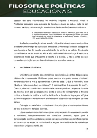 14
pessoal. Isto seria característica do momento seguinte: o filosófico. Platão e
Aristóteles assinalam como princípio da filosofia o desejo de saber, inato no ser
humano, excitado pela admiração e curiosidade frente aos fenômenos da natureza.
É característico do filósofo o estado de ânimo da admiração, pois outro não é
o princípio da filosofia. E não estabeleceu mal a genealogia aquele que disse
que Íris (a filosofia) é filha de Thaumante (a admiração). (Platão, TEETETO,
155. apud. BRANCO, 2004).
A reflexão, a meditação ativa e a razão crítica viriam interpretar o mundo mítico
e elaborar um outro tipo de explicação: a filosófica. O mito ocupa todos os espaços da
vida humana e faz do mundo uma celebração de sonho e de delírio. Os demais
conhecimentos se enraízam no mito e são modulações de sua força. É sempre a
experiência mítica que entusiasma a filosofia e a ciência. E hoje é ainda ela que
comanda a produção e o uso das máquinas e dos aparelhos técnicos.
5 FILOSOFIA OCIDENTAL
Entendemos a filosofia ocidental como o estudo racional e crítico dos princípios
básicos da compreensão. Divide-se quase sempre em quatro ramos principais:
metafísica (O que é real?), epistemologia (Como se sabe? O que é verdade?), ética
(Qual é a natureza do bom, do religioso?) E estética (Qual é a natureza do belo?).
Contudo, diversos compêndios costumam relacionar os principais campos de domínio
da filosofia, além dos já relacionados, ainda a teoria do conhecimento, a filosofia
política, a filosofia da história, a história da filosofia, a filosofia da linguagem, a lógica
e a filosofia aplicada. Para um maior entendimento, observa-se as definições de cada
campo:
Ontologia ou metafísica: conhecimento dos princípios e fundamentos últimos
de toda a realidade, de todos os seres.
Lógica: conhecimento das formas gerais e regras gerais do pensamento correto
e verdadeiro, independentemente dos conteúdos pensados; regras para a
demonstração científica verdadeira; regras para pensamentos não-científicos; regras
sobre o modo de expor os conhecimentos; regras para verificação da verdade ou
falsidade de um pensamento, etc.
 