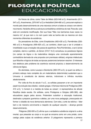 17
Os físicos da Jônia, como Tales de Mileto (625-546 a.C), Anaximandro (611-
547 a.C), Anaxímenes, (570-547 a.C) e Heráclito4 (544-480 a.C), procuram explicar o
mundo pelo desenvolvimento de uma natureza comum a todas as coisas e em eterno
movimento. Heráclito afirma a estrutura contraditória e dinâmica do real. Para ele, tudo
está em constante modificação. Daí sua frase "Não nos banhamos duas vezes no
mesmo rio", já que nem o rio nem quem nele se banha são os mesmos em dois
momentos diferentes da existência.
Os pensadores de Eléa, como Empédocles (483-430 a.C), Parmênides (530-
460 a.C) e Anaxágoras (499-428 a.C), ao contrário, dizem que o ser é unidade e
imobilidade e que a mutação não passa de aparência. Para Parmênides, o ser é ainda
completo, eterno e perfeito. Já Zenon (510-? A.C) conceituou os paradoxos lógicos
(no campo da lógica e da matemática designa uma conclusão aparentemente
contraditória derivada de uma proposta com premissas válidas), enigmas intelectuais
que filósofos e lógicos de todas as épocas posteriores tentariam resolver. O interesse
dos eleáticos pelo problema da coerência racional propiciou o desenvolvimento da
ciência da lógica.
Os atomistas, como Leucipo e Demócrito (460-370 a.C), (a quem se atribui o
primeiro esboço mais completo de um materialismo determinista) sustentam que o
Universo é constituído de átomos eternos, indivisíveis e infinitos reunidos
aleatoriamente.
Por volta de fins do século V a.C., os sofistas passaram a ter um importante
papel na evolução das cidades - estado gregas. A famosa máxima de Protágoras (490-
410 a.C), “o homem é a medida de todas as coisas”, é representativa da atitude
filosófica desta escola. Os sofistas, como Protágoras e Górgias (485-380), são
educadores pagos pelos alunos. Pretendem substituir a educação tradicional,
destinada a preparar guerreiros e atletas, por uma nova pedagogia, preocupada em
formar o cidadão da nova democracia ateniense. Com eles, a arte da retórica – falar
bem e de maneira convincente a respeito de qualquer assunto – alcança grande
desenvolvimento.
Pitágoras (582-500 a.C) afirma que a verdadeira substância original é a alma
imortal, que preexiste ao corpo e no qual se encarna como em uma prisão, como
castigo pelas culpas da existência anterior. O pitagorismo representa a primeira
 