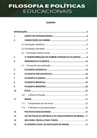 SUMÁRIO
INTRODUÇÃO ............................................................................................................4
1 ASPECTOS INTRODUTÓRIOS..............................................................5
2 CONCEPÇÕES DE HOMEM...................................................................7
2.1 Concepção metafísica.............................................................................8
2.2 Concepção naturalista.............................................................................8
2.3 Concepção histórico social...................................................................9
3 A TRANSFORMAÇÃO DO HOMEM ATRAVÉS DA FILOSOFIA ..........9
4 PERÍODOS DA FILOSOFIA..................................................................12
4.1 A busca de uma explicação................................................................13
5 FILOSOFIA OCIDENTAL......................................................................14
6 FILOSOFIA PRÉ-SOCRÁTICA.............................................................16
7 FILOSOFIA CLÁSSICA ........................................................................18
8 FILOSOFIA MEDIEVAL ........................................................................19
9 FILOSOFIA MODERNA ........................................................................20
10 ÉTICA....................................................................................................21
10.1 A Ética na Filosofia .........................................................................21
11 MORAL..................................................................................................23
11.1 Componentes da vida moral ...........................................................23
11.2 A filosofia e os princípios éticos ......................................................25
12 POLÍTICAS EDUCACIONAIS...............................................................25
13 AS POLÍTICAS DA INFÂNCIA E DA ADOLESCÊNCIA NO BRASIL..27
14 INCLUSÃO: ESCOLA PARA TODOS ..................................................31
15 O CENÁRIO ATUAL DA EDUCAÇÃO NO BRASIL.............................35
 