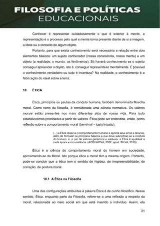 21
Conhecer é representar cuidadosamente o que é exterior à mente, a
representação é o processo pelo qual a mente torna presente diante de si a imagem,
a ideia ou o conceito de algum objeto.
Portanto, para que exista conhecimento será necessária a relação entre dois
elementos básicos: um sujeito conhecedor (nossa consciência, nossa mente) e um
objeto (a realidade, o mundo, os fenômenos). Só haverá conhecimento se o sujeito
conseguir apreender o objeto, isto é, conseguir representa-lo mentalmente. É possível
o conhecimento verdadeiro ou tudo é incerteza? Na realidade, o conhecimento é a
fabricação do ideal sobre a terra.
10 ÉTICA
Ética, princípios ou pautas da conduta humana, também denominada filosofia
moral. Como ramo da filosofia, é considerada uma ciência normativa. Os valores
morais estão presentes nos mais diferentes atos de nossa vida. Para tudo
estabelecemos prioridades a partir de valores. Ética pode ser entendida, então, como
reflexão sobre o comportamento moral (bem/mal – justo/injusto).
(...) a Ética observa o comportamento humano e aponta seus erros e desvios,
além de formular os princípios básicos a que deve subordinar-se a conduta
do homem; e, a par de valores genéricos e estáveis, a Ética é ajustável a
cada época e circunstância. (ACQUAVIVA, 2002. apud. SILVA, 2016).
Ética é a ciência do comportamento moral do homem em sociedade,
aproximando-se da Moral. Isto porque ética e moral têm a mesma origem. Portanto,
pode-se concluir que a ética tem o sentido de higidez, de irrepreensibilidade, de
correção, de postura moral.
10.1 A Ética na Filosofia
Uma das configurações atribuídas à palavra Ética é de cunho filosófico. Nesse
sentido, Ética, enquanto parte da Filosofia, refere-se a uma reflexão a respeito da
moral, relacionada ao meio social em que está inserido o indivíduo. Assim, ela
 