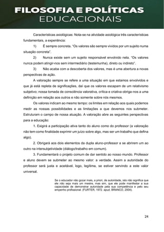 24
Características axiológicas: Nota-se na atividade axiológica três características
fundamentais, a experiência:
1) É sempre concreta. “Os valores são sempre vividos por um sujeito numa
situação concreta”.
2) Nunca existe sem um sujeito responsável envolvido nela. “Os valores
nunca podem atingir-nos sem intermediário (testemunha), direto ou indireto”.
3) Não acaba com a descoberta dos valores, mas é uma abertura a novas
perspectivas de ação.
A valoração sempre se refere a uma situação em que estamos envolvidos e
que já está repleta de significações, daí que os valores escapam de um relativismo
subjetivo; nossa tomada de consciência valorativa, crítica e criativa obriga-nos a uma
definição em relação aos outros e não somente sobre nós mesmos.
Os valores indicam ao mesmo tempo: os limites em relação aos quais podemos
medir as nossas possibilidades e as limitações a que devemos nos submeter.
Estruturam o campo de nossa atuação. A valoração abre as seguintes perspectivas
para a educação:
1. Exigirá a participação ativa tanto do aluno como do professor (a valoração
não tem como finalidade exprimir um juízo sobre algo, mas ser um trabalho que defina
algo).
2. Obrigará aos dois elementos da dupla aluno-professor a se abrirem um ao
outro na intersubjetividade (diálogo/trabalho em comum).
3. Fundamentará o projeto comum de dar sentido ao nosso mundo. Professor
e aluno devem se submeter ao mesmo valor: a verdade. Assim a autoridade do
professor será justa e aceitável, logo, legítima, se estiver servindo a este valor
universal.
Se o educador não gozar mais, a priori, de autoridade, isto não significa que
ele não seja mais um mestre, mas sim, que ele pode manifestar a sua
capacidade de demonstrar autoridade pela sua competência e pelo seu
empenho profissional. (FURTER, 1972. apud. BRANCO, 2004).
 