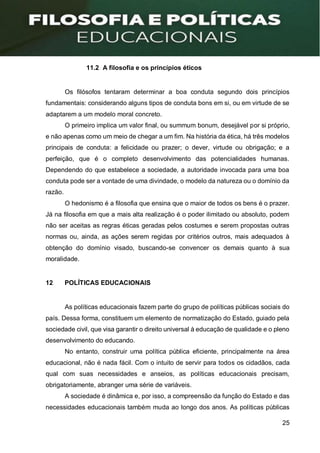 25
11.2 A filosofia e os princípios éticos
Os filósofos tentaram determinar a boa conduta segundo dois princípios
fundamentais: considerando alguns tipos de conduta bons em si, ou em virtude de se
adaptarem a um modelo moral concreto.
O primeiro implica um valor final, ou summum bonum, desejável por si próprio,
e não apenas como um meio de chegar a um fim. Na história da ética, há três modelos
principais de conduta: a felicidade ou prazer; o dever, virtude ou obrigação; e a
perfeição, que é o completo desenvolvimento das potencialidades humanas.
Dependendo do que estabelece a sociedade, a autoridade invocada para uma boa
conduta pode ser a vontade de uma divindade, o modelo da natureza ou o domínio da
razão.
O hedonismo é a filosofia que ensina que o maior de todos os bens é o prazer.
Já na filosofia em que a mais alta realização é o poder ilimitado ou absoluto, podem
não ser aceitas as regras éticas geradas pelos costumes e serem propostas outras
normas ou, ainda, as ações serem regidas por critérios outros, mais adequados à
obtenção do domínio visado, buscando-se convencer os demais quanto à sua
moralidade.
12 POLÍTICAS EDUCACIONAIS
As políticas educacionais fazem parte do grupo de políticas públicas sociais do
país. Dessa forma, constituem um elemento de normatização do Estado, guiado pela
sociedade civil, que visa garantir o direito universal à educação de qualidade e o pleno
desenvolvimento do educando.
No entanto, construir uma política pública eficiente, principalmente na área
educacional, não é nada fácil. Com o intuito de servir para todos os cidadãos, cada
qual com suas necessidades e anseios, as políticas educacionais precisam,
obrigatoriamente, abranger uma série de variáveis.
A sociedade é dinâmica e, por isso, a compreensão da função do Estado e das
necessidades educacionais também muda ao longo dos anos. As políticas públicas
 