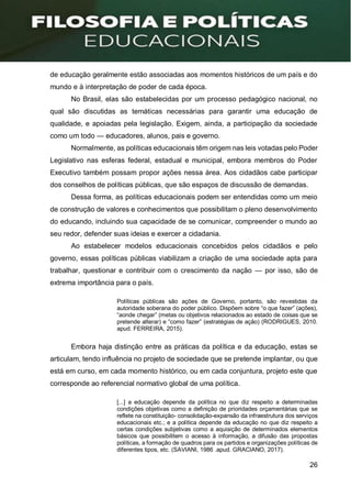 26
de educação geralmente estão associadas aos momentos históricos de um país e do
mundo e à interpretação de poder de cada época.
No Brasil, elas são estabelecidas por um processo pedagógico nacional, no
qual são discutidas as temáticas necessárias para garantir uma educação de
qualidade, e apoiadas pela legislação. Exigem, ainda, a participação da sociedade
como um todo — educadores, alunos, pais e governo.
Normalmente, as políticas educacionais têm origem nas leis votadas pelo Poder
Legislativo nas esferas federal, estadual e municipal, embora membros do Poder
Executivo também possam propor ações nessa área. Aos cidadãos cabe participar
dos conselhos de políticas públicas, que são espaços de discussão de demandas.
Dessa forma, as políticas educacionais podem ser entendidas como um meio
de construção de valores e conhecimentos que possibilitam o pleno desenvolvimento
do educando, incluindo sua capacidade de se comunicar, compreender o mundo ao
seu redor, defender suas ideias e exercer a cidadania.
Ao estabelecer modelos educacionais concebidos pelos cidadãos e pelo
governo, essas políticas públicas viabilizam a criação de uma sociedade apta para
trabalhar, questionar e contribuir com o crescimento da nação — por isso, são de
extrema importância para o país.
Políticas públicas são ações de Governo, portanto, são revestidas da
autoridade soberana do poder público. Dispõem sobre “o que fazer” (ações),
“aonde chegar” (metas ou objetivos relacionados ao estado de coisas que se
pretende alterar) e “como fazer” (estratégias de ação) (RODRIGUES, 2010.
apud. FERREIRA, 2015).
Embora haja distinção entre as práticas da política e da educação, estas se
articulam, tendo influência no projeto de sociedade que se pretende implantar, ou que
está em curso, em cada momento histórico, ou em cada conjuntura, projeto este que
corresponde ao referencial normativo global de uma política.
[...] a educação depende da política no que diz respeito a determinadas
condições objetivas como a definição de prioridades orçamentárias que se
reflete na constituição- consolidação-expansão da infraestrutura dos serviços
educacionais etc.; e a política depende da educação no que diz respeito a
certas condições subjetivas como a aquisição de determinados elementos
básicos que possibilitem o acesso à informação, a difusão das propostas
políticas, a formação de quadros para os partidos e organizações políticas de
diferentes tipos, etc. (SAVIANI, 1986 .apud. GRACIANO, 2017).
 