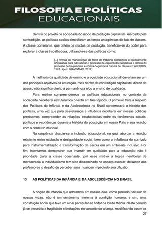 27
Dentro do projeto de sociedade do modo de produção capitalista, marcado pela
contradição, as políticas sociais simbolizam as forças antagônicas da luta de classes.
A classe dominante, que detém os modos de produção, beneficia-se do poder para
explorar a classe trabalhadora, utilizando-se das políticas como:
[...] formas de manutenção da força de trabalho econômica e politicamente
articuladas para não afetar o processo de exploração capitalista e dentro do
processo de hegemonia e contra-hegemonia da luta de classes (FALEIROS,
1991. apud. GRACIANO, 2017).
A melhoria da qualidade de ensino e a equidade educacional deveriam ser um
dos principais objetivos da educação, mas dentro da contradição capitalista, direito de
acesso não significa direito à permanência e/ou a ensino de qualidade.
Para melhor compreendermos as políticas educacionais no contexto da
sociedade neoliberal estruturamos o texto em três tópicos. O primeiro trata a respeito
das Políticas da Infância e da Adolescência no Brasil contemplará a história das
políticas, uma vez que para desvelarmos a influência neoliberal em nossas políticas
precisamos compreender as relações estabelecidas entre os fenômenos sociais,
políticos e econômicos durante a história da educação em nosso País e sua relação
com o contexto mundial.
Na sequência discute-se a inclusão educacional, no qual abordar a relação
existente entre exclusão e desigualdade social, bem como a influência do currículo
para instrumentalização e transformação da escola em um ambiente inclusivo. Por
fim, intentamos demonstrar que investir em qualidade para a educação não é
prioridade para a classe dominante, por esse motivo a lógica neoliberal de
meritocracia e individualismo tem sido disseminado no espaço escolar, deixando aos
professores o desafio de perceber suas nuances impedindo sua difusão.
13 AS POLÍTICAS DA INFÂNCIA E DA ADOLESCÊNCIA NO BRASIL
A noção de infância que adotamos em nossos dias, como período peculiar de
nossas vidas, não é um sentimento inerente à condição humana, e sim, uma
construção social que teve um olhar particular ao findar da Idade Média. Neste período
já se percebia a fragilidade e limitações no conceito de criança, modificando assim os
 
