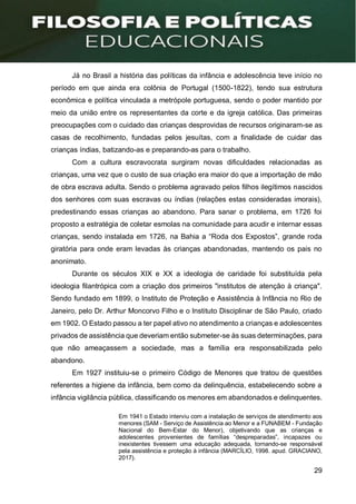 29
Já no Brasil a história das políticas da infância e adolescência teve início no
período em que ainda era colônia de Portugal (1500-1822), tendo sua estrutura
econômica e política vinculada a metrópole portuguesa, sendo o poder mantido por
meio da união entre os representantes da corte e da igreja católica. Das primeiras
preocupações com o cuidado das crianças desprovidas de recursos originaram-se as
casas de recolhimento, fundadas pelos jesuítas, com a finalidade de cuidar das
crianças índias, batizando-as e preparando-as para o trabalho.
Com a cultura escravocrata surgiram novas dificuldades relacionadas as
crianças, uma vez que o custo de sua criação era maior do que a importação de mão
de obra escrava adulta. Sendo o problema agravado pelos filhos ilegítimos nascidos
dos senhores com suas escravas ou índias (relações estas consideradas imorais),
predestinando essas crianças ao abandono. Para sanar o problema, em 1726 foi
proposto a estratégia de coletar esmolas na comunidade para acudir e internar essas
crianças, sendo instalada em 1726, na Bahia a “Roda dos Expostos”, grande roda
giratória para onde eram levadas às crianças abandonadas, mantendo os pais no
anonimato.
Durante os séculos XIX e XX a ideologia de caridade foi substituída pela
ideologia filantrópica com a criação dos primeiros "institutos de atenção à criança".
Sendo fundado em 1899, o Instituto de Proteção e Assistência à Infância no Rio de
Janeiro, pelo Dr. Arthur Moncorvo Filho e o Instituto Disciplinar de São Paulo, criado
em 1902. O Estado passou a ter papel ativo no atendimento a crianças e adolescentes
privados de assistência que deveriam então submeter-se às suas determinações, para
que não ameaçassem a sociedade, mas a família era responsabilizada pelo
abandono.
Em 1927 instituiu-se o primeiro Código de Menores que tratou de questões
referentes a higiene da infância, bem como da delinquência, estabelecendo sobre a
infância vigilância pública, classificando os menores em abandonados e delinquentes.
Em 1941 o Estado interviu com a instalação de serviços de atendimento aos
menores (SAM - Serviço de Assistência ao Menor e a FUNABEM - Fundação
Nacional do Bem-Estar do Menor), objetivando que as crianças e
adolescentes provenientes de famílias “despreparadas”, incapazes ou
inexistentes tivessem uma educação adequada, tornando-se responsável
pela assistência e proteção à infância (MARCÍLIO, 1998. apud. GRACIANO,
2017).
 