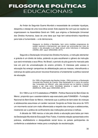 30
Ao findar da Segunda Guerra Mundial a necessidade de combater injustiças,
despertou o desejo de uma nova ética social. Este aspecto fez com que as nações se
organizassem na Assembleia Geral em 1948, que originou a Declaração Universal
dos Direitos Humanos, base de uma ideia que hoje tem extraordinária importância
para toda a humanidade – a de democracia.
Assegurar os direitos e liberdades, bem como medidas progressivas de
caráter nacional e internacional, que devem ser promovidas por meio do
ensino e da educação é um ideal comum entre indivíduos e instituições
(VIEIRA, 2001. apud. GRACIANO, 2017).
Segundo a Declaração Universal dos Direitos Humanos, a instrução elementar
e gratuita é um direito de todos, podendo os pais escolherem o gênero de instrução
que será ministrada a seus filhos. No Brasil, o período do pós-guerra foi marcado pela
luta em prol da universalização do ensino primário. O interesse pelo acesso à
educação fez emergir campanhas de alfabetização para as massas, intensificando a
cobrança de ações para prover recursos financeiros e fundamentar a política nacional
de educação.
Em 1959 a Organização das Nações Unidas - ONU proclamou a Declaração
Universal dos Direitos da Criança. Esta Declaração foi o marco do avanço
das “conquistas da infância”, pois, pela primeira vez na história a criança
passou a ser vista como “prioridade absoluta e sujeito de Direitos”
(MARCÍLIO, 2006. apud. GRACIANO, 2017).
Em 1964 a Lei 4.513 estabelece a PNBEM - Política Nacional do Bem-Estar do
Menor, propondo que o assistencialismo seja executado pela FUNABEM – Fundação
Nacional do Bem-Estar do Menor, intentando que a política de bem-estar de crianças
e adolescentes assumisse um caráter nacional. Surgindo ao findar dos anos de 1970
um movimento social com visão diferenciada a respeito das crianças e adolescentes,
mostrando ser a prática de confinamento das instituições perversa e ineficaz.
A década de 1990 marcou a luta pelo direito a educação para todos por meio
da Declaração Mundial de Educação Para Todos. A estreita relação apresentada entre
pobreza, analfabetismo e desigualdade social levou os países participantes da
conferência a estabelecer metas para a ampliação da escolarização.
 