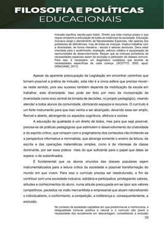 33
Inclusão significa ‘escola para todos’, Direito que toda criança possui e que
requer empenho e articulação de todas as instâncias da sociedade. Educação
Inclusiva exige o atendimento de Necessidades Especiais, não apenas dos
portadores de deficiências, mas de todas as crianças. Implica trabalhar com
a diversidade, de forma interativa - escola e setores sensíveis. Deve estar
orientada para o acolhimento, aceitação, esforço coletivo e equiparação de
oportunidades de desenvolvimento. Requer que as crianças portadoras de
necessidades especiais saiam da exclusão e participem de classes comuns.
Para isso, é necessário um diagnóstico cuidadoso que levante as
necessidades específicas de cada criança. (SCOTTO, 2005. apud.
GRACIANO, 2017).
Apesar da aparente preocupação da Legislação em encontrar caminhos que
tornem possível a prática da inclusão, esta não é a única esfera que precisa mover-
se neste sentido, pois seu sucesso também depende da mobilização da escola em
trabalhar, esta diversidade. Isso pode ser feito por meio da incorporação da
diversidade como eixo central da tomada de decisões, no projeto pedagógico, visando
atender a todos alunos da comunidade, otimizando espaços e recursos. O currículo é
um forte instrumento para que isso venha a ser alcançado, devendo esse ser amplo,
flexível e aberto, abrangendo os aspectos cognitivos, afetivos e sociais.
A educação de qualidade é um direito de todos, mas para que seja possível,
precisa-se de práticas pedagógicas que estimulem o desenvolvimento da criatividade
e do espírito crítico, que rompam com o pragmatismo dos conteúdos não limitando-se
a perspectiva informativa e minimalista, que abrange somente o ensino da leitura, da
escrita e das operações matemáticas simples, como é de interesse da classe
dominante, por ser essa prática mais do que suficiente para o papel que delas se
espera: o de subordinados.
É fundamental que os alunos oriundos das classes populares sejam
instrumentalizados para a leitura crítica da sociedade e possível transformação do
mundo em que vivem. Para isso o currículo precisa ser reestruturado, a fim de
contribuir com uma sociedade inclusiva, solidária e participativa, privilegiando valores,
atitudes e conhecimentos do aluno, numa atitude preocupada em se opor aos valores
competitivos, pautados na visão mercantilista e empresarial que atuam naturalizando
o individualismo, o conformismo, a competição, a indiferença e, consequentemente, a
exclusão.
No contexto da sociedade capitalista em que predomina-se a meritocracia, a
desigualdade torna-se positiva e natural e o currículo não prevê a
necessidade dos socialmente em desvantagem, consolidando a exclusão
 