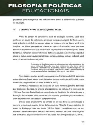 35
processos, para alcançarmos uma inclusão social efetiva e a melhoria da qualidade
da educação.
15 O CENÁRIO ATUAL DA EDUCAÇÃO NO BRASIL
Antes de pensar na perspectiva atual da educação nacional, você deve
conhecer um pouco da história das principais ideias pedagógicas do Brasil. Assim,
você entenderá a influência dessas ideias na prática moderna. Como você pode
imaginar, as ideias pedagógicas brasileiras foram influenciadas pelas correntes
filosóficas sobre educação que você viu nas seções anteriores deste capítulo. Essas
tendências nortearam o desenvolvimento da filosofia educacional em uma perspectiva
global e, é claro, deram subsídios teóricos a certas posições e práticas no Brasil. Você
deve primeiro considerar o seguinte:
A educação no Brasil teve sua construção estruturada pela catequização dos
povos indígenas. Educação essa que, inicialmente, tinha como objetivo
primordial a transformação de condutas, focando na alfabetização ou nos
processos pedagógicos somente o necessário para o condicionamento de
novos comportamentos (CALEGARI, 2014. apud. LIMA, 2018).
Além disso os jesuítas também inauguraram, no final do século XVII, a primeira
universidade no Brasil. Nesta, foram formados, durante os séculos XVIII e XIX, novos
sacerdotes, engenheiros e doutores (FRANCA, 1952).
Em 1890, a necessidade de criação de um curso normal superior foi defendida
por Caetano de Campos, no entanto tal proposta não se efetivou. Foi na década de
1920 que Sampaio Dória idealizou a construção da faculdade de educação para a
formação de inspetores, diretores de escolas normais, ginásios e grupos escolares,
além de professores para escolas complementares.
Embora esse projeto tenha se tornado lei, ele não teve sua consolidação e
somente uma década depois, dentro da faculdade de Filosofia, é que a trajetória do
curso de Pedagogia teve seu início (VIEIRA, 2008), coincidentemente em um
momento histórico em que o mercado de trabalho passou a se tornar mais exigente,
sob a influência do panorama econômico de países mais emergentes (LIMA, 2018).
 