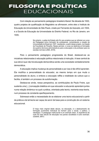 36
Com relação ao pensamento pedagógico brasileiro liberal: Na década de 1930,
quatro projetos de qualificação do Magistério se afirmaram, entre eles o Instituto de
Educação da Universidade de São Paulo, criado por Fernando de Azevedo, em 1934,
e a Escola de Educação da Universidade do Distrito Federal, no Rio de Janeiro, em
1935.
No entanto, o golpe de Estado pôs fim aos projetos que se referiam ao curso
de Pedagogia como formador de professores, consolidando a criação da
Universidade do Brasil em 1937, resultando, a partir desse projeto, na criação
da Faculdade de Filosofia. Nesse período, o curso se destinava à formação
de quadros técnicos administrativos para a educação e de professor para as
escolas normais (LIMA, 2018).
Para o pensamento pedagógico progressista do Brasil, destacam-se as
iniciativas relacionadas à educação política relacionada à instrução. A tese central de
sua obra é que não há educação democrática senão uma sociedade verdadeiramente
democrática.
A educação implica mudança de personalidade e por isso é tão difícil aprender.
Ela modifica a personalidade do educador, ao mesmo tempo em que muda a
personalidade do aluno, e embora a educação reflita a totalidade da cultura que a
facilita, é também um processo de autoformação.
Destaca-se ainda, nessa perspectiva, as contribuições de Paulo Freire, que
sustenta uma [...] concepção dialética em que educador e educando aprendem juntos
numa relação dinâmica na qual a prática, orientada pela teoria, reorienta essa teoria,
num processo de constante aperfeiçoamento.
Sobressai então a necessidade de se elaborar uma teoria educacional a partir
da prática e de tal teoria ser capaz de servir de base para a construção de um sistema
educacional.
O traço mais original deste século, na educação, é o deslocamento da
formação puramente individual do homem para o social, o político, o
ideológico. A pedagogia institucional é um exemplo disso. A experiência de
mais de meio século de educação nos países socialistas é outro exemplo.
(Gadotti, 2001)
 