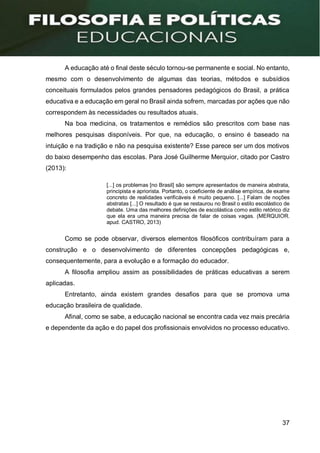 37
A educação até o final deste século tornou-se permanente e social. No entanto,
mesmo com o desenvolvimento de algumas das teorias, métodos e subsídios
conceituais formulados pelos grandes pensadores pedagógicos do Brasil, a prática
educativa e a educação em geral no Brasil ainda sofrem, marcadas por ações que não
correspondem às necessidades ou resultados atuais.
Na boa medicina, os tratamentos e remédios são prescritos com base nas
melhores pesquisas disponíveis. Por que, na educação, o ensino é baseado na
intuição e na tradição e não na pesquisa existente? Esse parece ser um dos motivos
do baixo desempenho das escolas. Para José Guilherme Merquior, citado por Castro
(2013):
[...] os problemas [no Brasil] são sempre apresentados de maneira abstrata,
principista e apriorista. Portanto, o coeficiente de análise empírica, de exame
concreto de realidades verificáveis é muito pequeno. [...] Falam de noções
abstratas [...] O resultado é que se restaurou no Brasil o estilo escolástico de
debate. Uma das melhores definições de escolástica como estilo retórico diz
que ela era uma maneira precisa de falar de coisas vagas. (MERQUIOR.
apud. CASTRO, 2013)
Como se pode observar, diversos elementos filosóficos contribuíram para a
construção e o desenvolvimento de diferentes concepções pedagógicas e,
consequentemente, para a evolução e a formação do educador.
A filosofia ampliou assim as possibilidades de práticas educativas a serem
aplicadas.
Entretanto, ainda existem grandes desafios para que se promova uma
educação brasileira de qualidade.
Afinal, como se sabe, a educação nacional se encontra cada vez mais precária
e dependente da ação e do papel dos profissionais envolvidos no processo educativo.
 