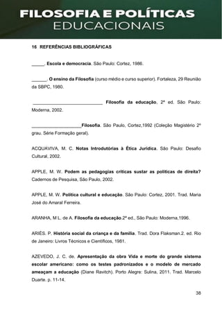 38
16 REFERÊNCIAS BIBLIOGRÁFICAS
_____. Escola e democracia. São Paulo: Cortez, 1986.
______. O ensino da Filosofia (curso médio e curso superior). Fortaleza, 29 Reunião
da SBPC, 1980.
____________________________ Filosofia da educação, 2ª ed. São Paulo:
Moderna, 2002.
____________________Filosofia. São Paulo, Cortez,1992 (Coleção Magistério 2º
grau. Série Formação geral).
ACQUAVIVA, M. C. Notas Introdutórias à Ética Jurídica. São Paulo: Desafio
Cultural, 2002.
APPLE, M. W. Podem as pedagogias críticas sustar as políticas de direita?
Cadernos de Pesquisa, São Paulo, 2002.
APPLE, M. W. Política cultural e educação. São Paulo: Cortez, 2001. Trad. Maria
José do Amaral Ferreira.
ARANHA, M L. de A. Filosofia da educação.2ª ed., São Paulo: Moderna,1996.
ARIÈS. P. História social da criança e da família. Trad. Dora Flaksman.2. ed. Rio
de Janeiro: Livros Técnicos e Científicos, 1981.
AZEVEDO, J. C. de. Apresentação da obra Vida e morte do grande sistema
escolar americano: como os testes padronizados e o modelo de mercado
ameaçam a educação (Diane Ravitch). Porto Alegre: Sulina, 2011. Trad. Marcelo
Duarte. p. 11-14.
 