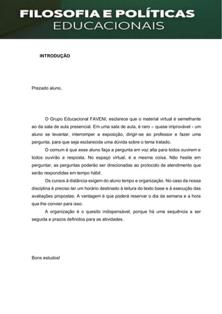 INTRODUÇÃO
Prezado aluno,
O Grupo Educacional FAVENI, esclarece que o material virtual é semelhante
ao da sala de aula presencial. Em uma sala de aula, é raro – quase improvável - um
aluno se levantar, interromper a exposição, dirigir-se ao professor e fazer uma
pergunta, para que seja esclarecida uma dúvida sobre o tema tratado.
O comum é que esse aluno faça a pergunta em voz alta para todos ouvirem e
todos ouvirão a resposta. No espaço virtual, é a mesma coisa. Não hesite em
perguntar, as perguntas poderão ser direcionadas ao protocolo de atendimento que
serão respondidas em tempo hábil.
Os cursos à distância exigem do aluno tempo e organização. No caso da nossa
disciplina é preciso ter um horário destinado à leitura do texto base e à execução das
avaliações propostas. A vantagem é que poderá reservar o dia da semana e a hora
que lhe convier para isso.
A organização é o quesito indispensável, porque há uma sequência a ser
seguida e prazos definidos para as atividades.
Bons estudos!
 