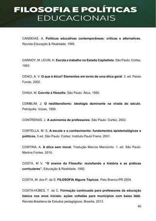 40
CANDEIAS, A. Políticas educativas contemporâneas: críticas e alternativas.
Revista Educação & Realidade, 1995.
CARNOY, M. LEVIN, H. Escola e trabalho no Estado Capitalista. São Paulo: Cortez,
1993.
CENCI, A. V. O que é ética? Elementos em torno de uma ética geral. 3. ed. Passo
Fundo, 2002.
CHAUI, M. Convite à filosofia. São Paulo: Ática, 1995.
COMBLIM, J. O neoliberalismo: ideologia dominante na virada do século.
Petrópolis: Vozes, 1999.
CONTRERAS, J. A autonomia de professores. São Paulo: Cortez, 2002.
CORTELLA, M. S. A escola e o conhecimento: fundamentos epistemológicos e
políticos. 5.ed. São Paulo: Cortez: Instituto Paulo Freire, 2001.
CORTINA, A. A ética sem moral. Tradução Marcos Marcionilo. 1. ed. São Paulo:
Martins Fontes. 2010.
COSTA, M V. “O ensino da Filosofia: revisitando a história e as práticas
curriculares”. Educação & Realidade. 1992.
COSTA, M. dos P. da S. FILOSOFIA Alguns Tópicos. Pato Branco-PR 2004.
COSTA-HÜBES, T. da C. Formação continuada para professores da educação
básica nos anos iniciais: ações voltadas para municípios com baixo Ideb.
Revista Brasileira de Estudos pedagógicos, Brasília, 2013.
 