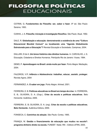 41
COTRIN, G. Fundamentos da Filosofia: ser, saber e fazer. 8ª ed. São Paulo:
Saraiva, 1993.
CUNHA, J. A. Filosofia; iniciação à investigação filosófica. São Paulo: Atual, 1992.
DALE, R. Globalização e educação: demonstrando a existência de uma "Cultura
Educacional Mundial Comum" ou localizando uma "Agenda Globalmente
Estruturada para a Educação”? Revista Educação e Sociedade, Campinas, 2004.
DALLARI, D de A. Um breve histórico dos direitos humanos. In: CARVALHO, J. S.
Educação, Cidadania e Direitos Humanos. Petrópolis Rio de Janeiro: Vozes, 1994.
DEMO, P. Aprendizagem no Brasil: ainda muito por fazer. Porto Alegre: Mediação,
2004.
FALEIROS, V.P. Infância e Adolescência: trabalhar, educar, assistir, proteger.
Revista Agora, 2004
FERNÁNDEZ, A. O saber em jogo. Porto Alegre: Artmed, 2001.
FERREIRA, E. B. Políticas educativas no Brasil em tempo de crise. In: FERREIRA,
E. B.; OLIVEIRA, D. A. (Orgs.). Crise da escola e políticas educativas. Belo
Horizonte: Autêntica, 2009.
FERREIRA, E. B; OLIVEIRA, D. A. (org). Crise da escola e políticas educativas.
Belo Horizonte. Autêntica Editora, 2009.
FONSECA, C. Caminhos da adoção. São Paulo: Cortez, 1995.
FRANÇA, M. Gestão e financiamento da educação que mudou na escola?:
programa dinheiro direto na escola. FUNDEF. Natal, RN – Editora UFRN, 2005.
 