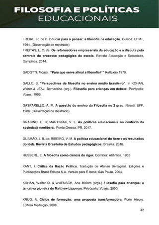 42
FREIRE, R. de B. Educar para o pensar: a filosofia na educação. Cuiabá: UFMT,
1994. (Dissertação de mestrado).
FREITAS, L. C. de. Os reformadores empresariais da educação e a disputa pelo
controle do processo pedagógico da escola. Revista Educação e Sociedade,
Campinas, 2014.
GADOTTI, Moacir. “Para que serve afinal a filosofia? ” Reflexão 1979.
GALLO, S. “Perspectivas da filosofia no ensino médio brasileiro”. In KOHAN,
Walter & LEAL, Bernardina (org.). Filosofia para crianças em debate. Petrópolis:
Vozes, 1999.
GASPARELLO, A. M. A questão do ensino da Filosofia no 2 grau. Niterói: UFF,
1986. (Dissertação de mestrado).
GRACINO, E. R; MARTINIAK, V. L. As políticas educacionais no contexto da
sociedade neoliberal, Ponta Grossa, PR. 2017.
GUSMÃO, J. B. de; RIBEIRO, V. M. A política educacional do Acre e os resultados
do Ideb. Revista Brasileira de Estudos pedagógicos. Brasília. 2016.
HUSSERL, E. A filosofia como ciência do rigor. Coimbra: Atlântica, 1965.
KANT, I. Crítica da Razão Prática. Tradução de Afonso Bertagnoli. Edições e
Publicações Brasil Editora S.A. Versão para E-book: São Paulo, 2004.
KOHAN, Walter O. & WUENSCH, Ana Míriam (orgs.) Filosofia para crianças: a
tentativa pioneira de Matthew Lippman. Petrópolis: Vozes, 2000.
KRUG, A. Ciclos de formação: uma proposta transformadora. Porto Alegre:
Editora Mediação, 2006.
 