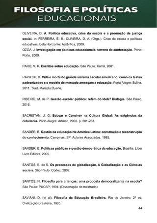 44
OLIVEIRA, D. A. Política educativa, crise da escola e a promoção de justiça
social. In: FERREIRA, E. B.; OLIVEIRA, D. A. (Orgs.). Crise da escola e políticas
educativas. Belo Horizonte: Autêntica, 2009.
OZGA, J. Investigação em políticas educacionais: terreno de contestação. Porto:
Porto, 2000.
PARO, V. H. Escritos sobre educação. São Paulo: Xamã, 2001.
RAVITCH, D. Vida e morte do grande sistema escolar americano: como os testes
padronizados e o modelo de mercado ameaçam a educação. Porto Alegre: Sulina,
2011. Trad. Marcelo Duarte.
RIBEIRO, M. de P. Gestão escolar pública: refém do Ideb? Dialogia. São Paulo,
2016.
SACRISTÁN. J. G. Educar e Conviver na Cultura Global: As exigências da
cidadania. Porto Alegre: Artmed, 2002. p. 201-263.
SANDER, B. Gestão da educação Na América Latina: construção e reconstrução
do conhecimento. Campinas, SP: Autores Associados, 1995.
SANDER, B. Políticas públicas e gestão democrática da educação. Brasília: Liber
Livro Editora, 2005.
SANTOS, B. de S. Os processos de globalização. A Globalização e as Ciências
sociais. São Paulo: Cortez, 2002.
SANTOS, N. Filosofia para crianças: uma proposta democratizante na escola?
São Paulo: PUCSP, 1994. (Dissertação de mestrado).
SAVIANI, D. (et al). Filosofia da Educação Brasileira. Rio de Janeiro, 2ª ed;
Civilização Brasileira, 1985.
 