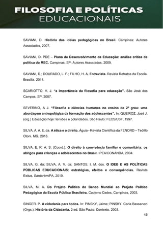 45
SAVIANI, D. História das ideias pedagógicas no Brasil. Campinas: Autores
Associados, 2007.
SAVIANI, D. PDE – Plano de Desenvolvimento da Educação: análise crítica da
política do MEC. Campinas, SP: Autores Associados, 2009.
SAVIANI, D.; DOURADO, L. F.; FILHO, H. A. Entrevista. Revista Retratos da Escola.
Brasília. 2014.
SCARIOTTO, V. J. “a importância da filosofia para educação”. São José dos
Campos, SP. 2007.
SEVERlNO, A J. “Filosofia e ciências humanas no ensino de 2º grau: uma
abordagem antropológica da formação dos adolescentes”. In: QUEIROZ, José J.
(org.) Educação hoje: tensões e polaridades. São Paulo: FECS/USF, 1997.
SILVA, A. A. E. da. A ética e o direito. Águia - Revista Científica da FENORD – Teófilo
Otoni. MG, 2016.
SILVA, E. R. A. S. (Coord.). O direito à convivência familiar e comunitária: os
abrigos para crianças e adolescentes no Brasil. IPEA/CONANDA, 2004.
SILVA, G. da; SILVA, A. V. da; SANTOS, I. M. dos. O IDEB E AS POLÍTICAS
PÚBLICAS EDUCACIONAIS: estratégias, efeitos e consequências. Revista
Exitus, Santarém/PA, 2019.
SILVA, M. A. Do Projeto Político do Banco Mundial ao Projeto Político
Pedagógico da Escola Pública Brasileira. Caderno Cedes, Campinas, 2003.
SINGER. P. A cidadania para todos. In: PINSKY, Jaime; PINSKY, Carla Bassanezi
(Orgs.). História da Cidadania. 2.ed. São Paulo: Contexto, 2003.
 