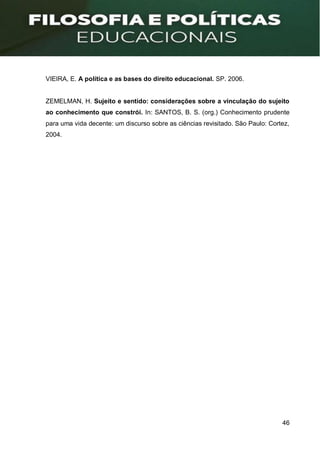 46
VIEIRA, E. A política e as bases do direito educacional. SP. 2006.
ZEMELMAN, H. Sujeito e sentido: considerações sobre a vinculação do sujeito
ao conhecimento que constrói. In: SANTOS, B. S. (org.) Conhecimento prudente
para uma vida decente: um discurso sobre as ciências revisitado. São Paulo: Cortez,
2004.
 