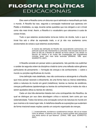 6
Eles veem a filosofia como um discurso que é admirado e maravilhado por todo
o mundo. A filosofia faz isso, segundo a concepção tradicional que apareceu em
Platão e Aristóteles, ou seja, levanta certas questões que nos obrigam a ver o trivial
como não mais trivial. Assim, a filosofia é o vocabulário que colocamos à custa de
coisas triviais.
Tudo a que estamos acostumados torna-se motivo de dúvida, tudo o que é
trivial fica sob o olhar da expressão irado, e aí já não nos aceitamos como
acostumados às coisas a que estamos acostumados.
A maioria das definições de filosofia são razoavelmente controversas, em
particular quando são interessantes ou profundas. Esta situação deve-se em
parte ao fato de a filosofia ter alterado de forma radical o seu âmbito no
decurso da história e de muitas das investigações nela originalmente
incluídas terem sido mais tarde excluídas (ARANHA, 1996. apud.
SCARIOTTO, 2007).
A filosofia consiste em pensar sobre o pensamento. Isto permite-nos sublinhar
o caráter de segunda ordem da disciplina e tratá-la como uma reflexão sobre gêneros
particulares de pensamento — formação de crenças e de conhecimento — sobre o
mundo ou porções significativas do mundo.
Uma definição mais detalhada, mas não controversa e abrangente é a filosofia
que inclui pensar racional e criticamente, de uma forma mais ou menos sistemática,
sobre a natureza do mundo em geral (metafísica), teorias ou teorias da existência,
crenças justificadoras (epistemologia ou teorias do conhecimento) e modos de vida a
serem ajustados (ética ou teorias de valores).
Cada um dos três elementos listados tem uma contrapartida não filosófica, da
qual se distingue por sua clara abordagem crítica e racional, bem como por sua
sistematicidade. Todos nós temos uma concepção comum da natureza do mundo em
que vivemos e do nosso lugar nele. A metafísica desafia as suposições que sustentam
de forma irracional essas noções usando um conjunto organizado de crenças.
[...] ocasionalmente, duvidamos e questionamos crenças, não só as nossas
como as alheias, e fazemos com mais ou menos sucesso sem possuirmos
uma teoria acerca do que fazemos”. (CHAUÍ, 1985. apud. SCARIOTTO,
2007).
 