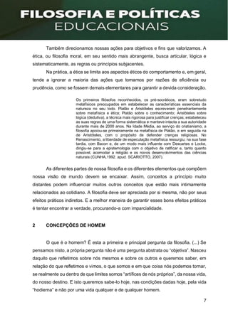 7
Também direcionamos nossas ações para objetivos e fins que valorizamos. A
ética, ou filosofia moral, em seu sentido mais abrangente, busca articular, lógica e
sistematicamente, as regras ou princípios subjacentes.
Na prática, a ética se limita aos aspectos éticos do comportamento e, em geral,
tende a ignorar a maioria das ações que tomamos por razões de eficiência ou
prudência, como se fossem demais elementares para garantir a devida consideração.
Os primeiros filósofos reconhecidos, os pré-socráticos, eram sobretudo
metafísicos preocupados em estabelecer as características essenciais da
natureza no seu todo. Platão e Aristóteles escreveram penetrantemente
sobre metafísica e ética; Platão sobre o conhecimento; Aristóteles sobre
lógica (dedutiva), a técnica mais rigorosa para justificar crenças; estabeleceu
as suas regras de uma forma sistemática e manteve intacta a sua autoridade
durante mais de 2000 anos. Na Idade Média, ao serviço do cristianismo, a
filosofia apoiou-se primeiramente na metafísica de Platão, e em seguida na
de Aristóteles, com o propósito de defender crenças religiosas. No
Renascimento, a liberdade de especulação metafísica ressurgiu; na sua fase
tardia, com Bacon e, de um modo mais influente com Descartes e Locke,
dirigiu-se para a epistemologia com o objetivo de ratificar e, tanto quanto
possível, acomodar a religião e os novos desenvolvimentos das ciências
naturais (CUNHA,1992. apud. SCARIOTTO, 2007).
As diferentes partes de nossa filosofia e os diferentes elementos que compõem
nossa visão de mundo devem se encaixar. Assim, conceitos a princípio muito
distantes podem influenciar muitos outros conceitos que estão mais intimamente
relacionados ao cotidiano. A filosofia deve ser apreciada por si mesma, não por seus
efeitos práticos indiretos. E a melhor maneira de garantir esses bons efeitos práticos
é tentar encontrar a verdade, procurando-a com imparcialidade.
2 CONCEPÇÕES DE HOMEM
O que é o homem? É esta a primeira e principal pergunta da filosofia. (...) Se
pensamos nisto, a própria pergunta não é uma pergunta abstrata ou “objetiva”. Nasceu
daquilo que refletimos sobre nós mesmos e sobre os outros e queremos saber, em
relação do que refletimos e vimos, o que somos e em que coisa nós podemos tornar,
se realmente ou dentro de que limites somos “artífices de nós próprios”, da nossa vida,
do nosso destino. E isto queremos sabe-lo hoje, nas condições dadas hoje, pela vida
“hodierna” e não por uma vida qualquer e de qualquer homem.
 