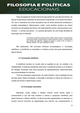 8
Toda concepção de mundo e forma de agir partem de uma ideia de homem. As
teorias humanísticas sustentam-se procurando compreender um conceito de homem.
Por isso é importante nas práxis educativas que se tenha claramente tematizada a
questão antropológica. Selecionamos, então, como temática primeira de nossos
encontros as concepções de homem, de modo bastante sucinto, mesmo porque o ser-
humano – o animal que pensa – é o grande garimpeiro de uma longa atividade de
escavação que é a filosofia.
A semente que germina produz ramos, folhas, flores e frutos. O pensamento
que pensa produz conhecimentos e falas diversas. Produz o conhecimento
que calcula (as ciências), imagina (as artes) e confia (a fé). E produz a
filosofia. (BUZZI, 199. apud. BRANCO, 2004).
São destacados três principais enfoques antropológicos: a concepção
metafísica, a cientificista ou naturalista e a histórico social, dos quais apresentamos
alguns tópicos.
2.1 Concepção metafísica
A existência humana no mundo está na questão do ser, na unidade e na
multiplicidade. A essência caracteriza cada coisa. A essência humana é um modelo a
ser atingido. Educação vista como processo de aperfeiçoamento, desenvolvimento
das potencialidades do indivíduo.
O fim da educação é desenvolver, em cada indivíduo, toda a perfeição de que
ele seja capaz. Nesta concepção, a educação é centrada no interior do indivíduo e o
modelo de homem é determinado a priori.
2.2 Concepção naturalista
Descartes, Locke, Galileu e Newton criaram novas teorias sobre o
conhecimento e que até hoje orientam a ciência e pesquisas científicas, pois
desenvolveram o método científico. A ciência percebe regularidades na natureza e o
homem procura encontrar as regularidades que marcam seu comportamento. A
 