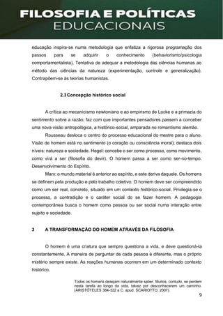 9
educação inspira-se numa metodologia que enfatiza a rigorosa programação dos
passos para se adquirir o conhecimento (behaviorismo/psicologia
comportamentalista). Tentativa de adequar a metodologia das ciências humanas ao
método das ciências da natureza (experimentação, controle e generalização).
Contrapõem-se às teorias humanistas.
2.3Concepção histórico social
A crítica ao mecanicismo newtoniano e ao empirismo de Locke e a primazia do
sentimento sobre a razão, faz com que importantes pensadores passem a conceber
uma nova visão antropológica, a histórico-social, amparada no romantismo alemão.
Rousseau desloca o centro do processo educacional do mestre para o aluno.
Visão de homem está no sentimento (o coração ou consciência moral); destaca dois
níveis: natureza e sociedade. Hegel: concebe o ser como processo, como movimento,
como virá a ser (filosofia do devir). O homem passa a ser como ser-no-tempo.
Desenvolvimento do Espírito.
Marx: o mundo material é anterior ao espírito, e este deriva daquele. Os homens
se definem pela produção e pelo trabalho coletivo. O homem deve ser compreendido
como um ser real, concreto, situado em um contexto histórico-social. Privilegia-se o
processo, a contradição e o caráter social do se fazer homem. A pedagogia
contemporânea busca o homem como pessoa ou ser social numa interação entre
sujeito e sociedade.
3 A TRANSFORMAÇÃO DO HOMEM ATRAVÉS DA FILOSOFIA
O homem é uma criatura que sempre questiona a vida, e deve questioná-la
constantemente. A maneira de perguntar de cada pessoa é diferente, mas o próprio
mistério sempre existe. As reações humanas ocorrem em um determinado contexto
histórico.
Todos os homens desejam naturalmente saber. Muitos, contudo, se perdem
nesta tarefa ao longo da vida, talvez por desconhecerem um caminho.
(ARISTÓTELES 384-322 a C. apud. SCARIOTTO, 2007).
 