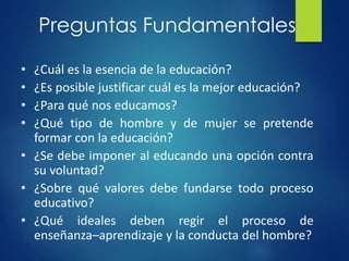 Preguntas Fundamentales
• ¿Cuál es la esencia de la educación?
• ¿Es posible justificar cuál es la mejor educación?
• ¿Para qué nos educamos?
• ¿Qué tipo de hombre y de mujer se pretende
formar con la educación?
• ¿Se debe imponer al educando una opción contra
su voluntad?
• ¿Sobre qué valores debe fundarse todo proceso
educativo?
• ¿Qué ideales deben regir el proceso de
enseñanza–aprendizaje y la conducta del hombre?
 
