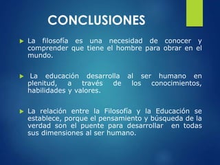 CONCLUSIONES
 La filosofía es una necesidad de conocer y
comprender que tiene el hombre para obrar en el
mundo.
 La educación desarrolla al ser humano en
plenitud, a través de los conocimientos,
habilidades y valores.
 La relación entre la Filosofía y la Educación se
establece, porque el pensamiento y búsqueda de la
verdad son el puente para desarrollar en todas
sus dimensiones al ser humano.
 