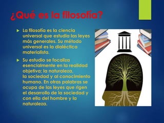 ¿Qué es la filosofía?
 La filosofía es la ciencia
universal que estudia las leyes
más generales. Su método
universal es la dialéctica
materialista.
 Su estudio se focaliza
esencialmente en la realidad
objetiva; la naturaleza,
la sociedad y al conocimiento
humano. En otras palabras se
ocupa de las leyes que rigen
el desarrollo de la sociedad y
con ella del hombre y la
naturaleza.
 