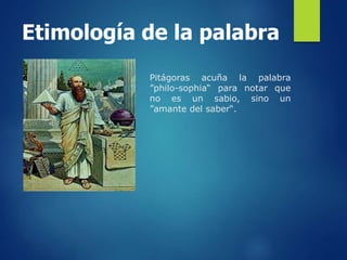 Etimología de la palabra
Pitágoras acuña la palabra
”philo-sophia“ para notar que
no es un sabio, sino un
”amante del saber“.
 