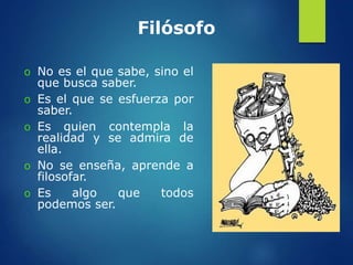 Filósofo
o No es el que sabe, sino el
que busca saber.
o Es el que se esfuerza por
saber.
o Es quien contempla la
realidad y se admira de
ella.
o No se enseña, aprende a
filosofar.
o Es algo que todos
podemos ser.
 