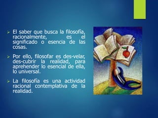  El saber que busca la filosofía,
racionalmente, es el
significado o esencia de las
cosas.
 Por ello, filosofar es des-velar,
des-cubrir la realidad, para
aprehender lo esencial de ella,
lo universal.
 La filosofía es una actividad
racional contemplativa de la
realidad.
 