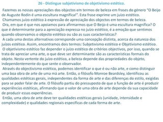 26 - Distingue subjetivismo de objetivismo estético.
 Fazemos as nossas apreciações dos objectos em termos de beleza em frases do género “O Beijo
de Auguste Rodin é uma escultura magnífica!”. Esta frase exprime um juízo estético.
 Chamamos juízo estético à expressão de apreciação dos objectos em termos de beleza.
 Ora, em que é que nos apoiamos para afirmarmos que O Beijo é uma escultura magnífica? O
que é determinante para a apreciação expressa no juízo estético, é a emoção que sentimos
quando observamos o objecto estético ou são as suas características?
 A cada uma destas alternativas corresponde uma concepção distinta, acerca da natureza dos
juízos estético. Assim, encontramos dois termos: Subjetivismo estético e Objetivismo estético.
 O objetivismo estético faz depender o juízo estético de critérios objectivos, por isso, quando se
trata de apreciar uma arte, o que deve ser determinante são as características formais do
objeto. Nesta vertente do juízo estético, a beleza depende das propriedades do objeto,
independentemente do que sente o observador.
 Através do objectivismo estético, podemos identificar o que é ou não arte, e como distinguir
uma boa obra de arte de uma má arte. Então, o filósofo Monroe Beardsley, identificou as
qualidades estéticas gerais, independentes da forma de arte e das diferenças do estilo, exigidas
para se poder falar de arte. O filósofo partiu do pressuposto de que a função de arte é produzir
experiências estéticas, afirmando que o valor de uma obra de arte depende da sua capacidade
de produzir essas experiências.
 Então, uma obra de arte deve ter qualidades estéticas gerais (unidade, intensidade e
complexidade) e qualidades regionais específicas de cada forma de arte.
 
