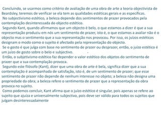Concluindo, se usarmos como critério de avaliação de uma obra de arte a teoria objectivista de
Beardsley, teremos de verificar se ela tem as qualidades estéticas gerais e as específicas.
 No subjectivismo estético, a beleza depende dos sentimentos de prazer provocados pela
contemplação desinteressada do objecto estético.
 Segundo Kant, quando afirmamos que um objecto é belo, o que estamos a dizer é que a sua
representação produziu em nós um sentimento de prazer, isto é, o que estamos a avaliar não é o
objecto mas o sentimento que a sua representação nos provocou. Por isso, os juízos estéticos
designam o modo como o sujeito é afectado pela representação do objecto.
 Se o gosto é que julga com base no sentimento de prazer ou desprazer, então, o juízo estético é
um juízo de gosto sobre o belo e subjectivo.         .
 Então, o subjetivismo estético faz depender o valor estético dos objetos do sentimento de
prazer que a sua contemplação provoca.
 Segundo este filósofo (Kant), dizer que uma obra de arte é bela, significa dizer que a sua
contemplação é acompanhada de satisfação, isto é, de um sentimento de prazer; que esse
sentimento de prazer não depende de nenhum interesse no objeto; a beleza não designa uma
propriedade da obra; a beleza refere o sentimento de prazer que a representação da obra
provoca no sujeito.
 Como podemos concluir, Kant afirma que o juízo estético é singular, pois apenas se refere ao
sujeito que ajuíza e universalmente subjectivo, pois deve ser válido para todos os sujeitos que
julgam desinteressadamente
 