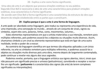28 - Explica a arte como forma significante.
Uma obra de arte é um objecto que provoca emoções estéticas no seu público.
Segundo Clive Bell é necessário à obra de arte uma característica para produzir emoções
estéticas, essa característica é a forma significante.
De acordo com Clive Bell a forma significante é uma característica da estrutura da obra que
decorre da relação estabelecida entre as partes que a constituem.
                 29 - Explica porque é que a arte é uma forma de linguagem.
A arte pode ser abordada como linguagem, pois traduz ou representa uma experiência de vida,
uma impressão, uma concepção no mundo… através de um conjunto de sinais, signos ou
símbolos, sejam eles sons, palavras, linhas, cores, movimentos, volumes…
     Estes elementos representativos em que o artista materializa a sua intenção, remetem para
múltiplos referentes, pois podemos associá-los a objectos ou situações muito diversos. Assim,
chamamos símbolo a um sinal ou elemento representativo que está em ligar de uma outra
realidade, tendo o poder de a evocar.
     Ao contrário da linguagem científica em que termos são etiquetas aplicados a um único
referente, na arte os símbolos remetem para múltiplos referentes, e podemos associá-los a
objetos ou situações muito diversos pois uma obra, mesmo depois de largamente contemplada,
pode continuar a revelar-nos alguns dos seus segredos.
     Podemos revelar, portanto, que a linguagem artística usa signos abertos, isto é, sinais que
não possuem um significado preciso e unívoco (polissémicos), convidando o receptor a recriar-
lhe um significado. (polissemia é a característica dos signos (da arte) de terem complexos
significados ou interpretações).
 