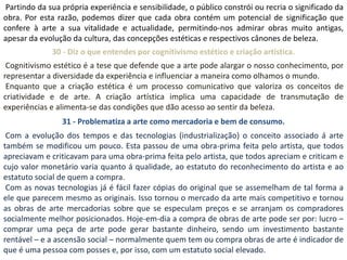 Partindo da sua própria experiência e sensibilidade, o público constrói ou recria o significado da
obra. Por esta razão, podemos dizer que cada obra contém um potencial de significação que
confere à arte a sua vitalidade e actualidade, permitindo-nos admirar obras muito antigas,
apesar da evolução da cultura, das concepções estéticas e respectivos cânones de beleza.
              30 - Diz o que entendes por cognitivismo estético e criação artística.
 Cognitivismo estético é a tese que defende que a arte pode alargar o nosso conhecimento, por
representar a diversidade da experiência e influenciar a maneira como olhamos o mundo.
 Enquanto que a criação estética é um processo comunicativo que valoriza os conceitos de
criatividade e de arte. A criação artística implica uma capacidade de transmutação de
experiências e alimenta-se das condições que dão acesso ao sentir da beleza.
                 31 - Problematiza a arte como mercadoria e bem de consumo.
 Com a evolução dos tempos e das tecnologias (industrialização) o conceito associado á arte
também se modificou um pouco. Esta passou de uma obra-prima feita pelo artista, que todos
apreciavam e criticavam para uma obra-prima feita pelo artista, que todos apreciam e criticam e
cujo valor monetário varia quanto á qualidade, ao estatuto do reconhecimento do artista e ao
estatuto social de quem a compra.
 Com as novas tecnologias já é fácil fazer cópias do original que se assemelham de tal forma a
ele que parecem mesmo as originais. Isso tornou o mercado da arte mais competitivo e tornou
as obras de arte mercadorias sobre que se especulam preços e se arranjam os compradores
socialmente melhor posicionados. Hoje-em-dia a compra de obras de arte pode ser por: lucro –
comprar uma peça de arte pode gerar bastante dinheiro, sendo um investimento bastante
rentável – e a ascensão social – normalmente quem tem ou compra obras de arte é indicador de
que é uma pessoa com posses e, por isso, com um estatuto social elevado.
 