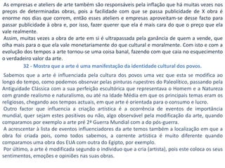 As empresas e ateliers de arte também são responsáveis pela inflação que há muitas vezes nos
preços de determinadas obras, pois a facilidade com que se passa publicidade de X obra é
enorme nos dias que correm, então esses ateliers e empresas aproveitam-se desse facto para
passar publicidade à obra e, por isso, fazer querer que ela é mais cara do que o preço que ela
vale realmente.
 Assim, muitas vezes a obra de arte em si é ultrapassada pela ganância de quem a vende, que
olha mais para o que ela vale monetariamente do que cultural e moralmente. Com isto e com a
evolução dos tempos a arte tornou-se uma coisa banal, fazendo com que caia no esquecimento
o verdadeiro valor da arte.
         32 - Mostra que a arte é uma manifestação da identidade cultural dos povos.
 Sabemos que a arte é influenciada pela cultura dos povos uma vez que esta se modifica ao
longo do tempo, como podemos observar pelas pinturas rupestres do Paleolítico, passando pela
Antiguidade Clássica com a sua perfeição escultórica que representava o Homem e a Natureza
com grande realismo e naturalismo, ou até na Idade Média em que os principais temas eram os
religiosos, chegando aos tempos actuais, em que arte é orientada para o consumo e lucro.
 Outro factor que influencia a criação artística é a ocorrência de eventos de importância
mundial, quer sejam estes positivos ou não, algo observável pela modificação da arte, quando
comparamos por exemplo a arte pré 2ª Guerra Mundial com a do pós-guerra.
 A acrescentar à lista de eventos influenciadores da arte temos também a localização em que a
obra foi criada pois, como todos sabemos, a corrente artística é muito diferente quando
comparamos uma obra dos EUA com outra do Egipto, por exemplo.
 Por último, a arte é modificada segundo o individuo que a cria (artista), pois este coloca os seus
sentimentos, emoções e opiniões nas suas obras.
 