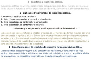 1 - Caracteriza a experiência estética.
Experiência estética é a vivência caracterizada pela predisposição do ser humano se emocionar
face a situações naturais e a obras produzidas pelo homem, apreciando-as em termos de beleza
                     2 - Explique as três dimensões da experiência estética.
A experiência estética pode ser vivida:
1. Pelo criador, ao conceber e produzir a obra de arte;
2. Pelo espectador, ao contemplar a obra de arte;
3. Pelo espectador, ao contemplar a natureza.
             3 - Mostre que a experiencia estética possui carácter heterocósmico.
 Ao contemplar objetos naturais e criações artísticas, os ser humano poder ser invadido por uma
onda de prazer, atingindo o êxtase. É como se os objetos contemplados possuíssem caracteres
especiais que o fizessem evadir através de novos e imaginários mundos (Heteros=outro;
cosmos=mundo). Esta evasão deve-se não só a factores provenientes do objeto, mas também à
sensibilidade e riqueza interior do espectador.
         4 – Especifique o papel da sensibilidade pessoal na formação do juízo estético.
A sensibilidade pessoal do sujeito é, na perspetiva do relativismo, o fundamento do juízo
estético. Nessa sensibilidade inclui-se a capacidade racional de interpretar, a capacidade afetiva
de se emocionar e a capacidade imaginativa de transfigurar aquilo que contempla.
 
