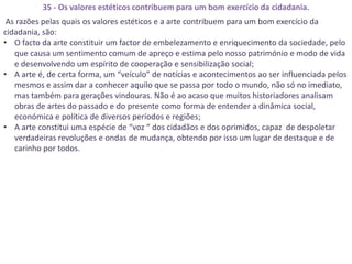 35 - Os valores estéticos contribuem para um bom exercício da cidadania.
 As razões pelas quais os valores estéticos e a arte contribuem para um bom exercício da
cidadania, são:
• O facto da arte constituir um factor de embelezamento e enriquecimento da sociedade, pelo
   que causa um sentimento comum de apreço e estima pelo nosso património e modo de vida
   e desenvolvendo um espírito de cooperação e sensibilização social;
• A arte é, de certa forma, um “veículo” de notícias e acontecimentos ao ser influenciada pelos
   mesmos e assim dar a conhecer aquilo que se passa por todo o mundo, não só no imediato,
   mas também para gerações vindouras. Não é ao acaso que muitos historiadores analisam
   obras de artes do passado e do presente como forma de entender a dinâmica social,
   económica e política de diversos períodos e regiões;
• A arte constitui uma espécie de “voz “ dos cidadãos e dos oprimidos, capaz de despoletar
   verdadeiras revoluções e ondas de mudança, obtendo por isso um lugar de destaque e de
   carinho por todos.
 