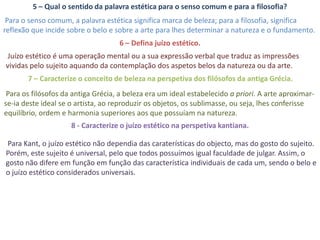 5 – Qual o sentido da palavra estética para o senso comum e para a filosofia?
 Para o senso comum, a palavra estética significa marca de beleza; para a filosofia, significa
reflexão que incide sobre o belo e sobre a arte para lhes determinar a natureza e o fundamento.
                                    6 – Defina juízo estético.
Juízo estético é uma operação mental ou a sua expressão verbal que traduz as impressões
vividas pelo sujeito aquando da contemplação dos aspetos belos da natureza ou da arte.
       7 – Caracterize o conceito de beleza na perspetiva dos filósofos da antiga Grécia.
 Para os filósofos da antiga Grécia, a beleza era um ideal estabelecido a priori. A arte aproximar-
se-ia deste ideal se o artista, ao reproduzir os objetos, os sublimasse, ou seja, lhes conferisse
equilíbrio, ordem e harmonia superiores aos que possuíam na natureza.
                     8 - Caracterize o juízo estético na perspetiva kantiana.

Para Kant, o juízo estético não dependia das caraterísticas do objecto, mas do gosto do sujeito.
Porém, este sujeito é universal, pelo que todos possuímos igual faculdade de julgar. Assim, o
gosto não difere em função em função das característica individuais de cada um, sendo o belo e
o juízo estético considerados universais.
 
