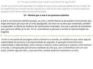 14 -Em que medida é que a arte é uma forma de expressão?
A arte é uma forma de expressão na medida em que revela a personalidade do seu criador. Ela
é o espelho do seu mundo interior, daquilo que nele há de mais subjetivo e incomunicável por
qualquer outra forma objectiva de comunicação.
                        15 – Mostre que a arte é um processo catártico.

A arte é um processo catártico porque, ao criar, o artista liberta-se de pulsões inconscientes que
exige extravasar para que ele se sinta apaziguado. Ao rever-se na obra que contempla, também
o espectador se liberta da violência de sentimentos recalcados. Era esta a opinião de Aristóteles
que, para esse efeito, já no séc. IV a.C. aconselhava as pessoas a assistir às representações da
tragédia.
16 – Em que medida se pode afirmar que a arte é um ponte lançada entre o homem e o mundo?
 A arte é uma ponte de passagem entre o homem e o mundo, na medida em que reúne algo da
subjetividade do primeiro e da objectividade do segundo. A oposição irreversível entre
subjetividade e objectividade, entre interior e exterior, entre espiritual e material, entre homem
e mundo, é ultrapassada pela terceira realidade da arte que, sem se identificar com um com
outro, contém algo dos dois, o que permite a ambos poderem reconhecer-se nela.
 