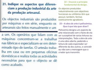 22 – Enuncie o princípio
      fundamental do design.
Os objectos produzidos
industrialmente com objectivos
funcionais ou utilitários têm que
possuir, também, formas
esteticamente agradáveis.
23 – A obra de arte é polissémica.
    Que é que isto quer dizer?
Polissemia designa um aspecto da
arte relacionado com o facto de ela
ser susceptivel de varias leituras ou
interpretações. Toda a obra de arte
é uma obra aberta, podendo a
leitura de cada espectador ser
diferente da dos outros, e coincidir
ou não com a mensagem que o
criador quis transmitir.
 