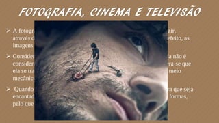 FOTOGRAFIA, CINEMA E TELEVISÃO
 A fotografia é o processo e a arte que permite registar e reproduzir,
através de reações químicas e em superfícies preparadas para o efeito, as
imagens que se tiram no fundo de uma câmara escura.
 Considerando a classificação atual que se faz da arte, a fotografia não é
considerada uma arte, em termos clássicos. Isso porque, considera-se que
ela se trata apenas de um registro da realidade obtido através de meio
mecânico.
 Quando trabalha-se a imagem para que ela se torne perfeita, para que seja
encantadora, expressiva, para que possa cativar por suas cores e formas,
pelo que registrou e como foi registrado; a fotografia é arte.
 