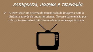  A televisão é um sistema de transmissão de imagens e som à
distância através de ondas hertzianas. No caso da televisão por
cabo, a transmissão é feita através de uma rede especializada.
FOTOGRAFIA, CINEMA E TELEVISÃO
 