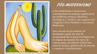 PÓS-MODERNISMO
 O Pós-Modernismo é um processo
contemporâneo de mudanças significativas
nas tendências artísticas, filosóficas,
sociológicas e científicas que surgiram após
a Segunda Guerra Mundial e o movimento
Modernista.
 Esse conceito de pós-moderno foi
introduzido a partir dos anos 60
acompanhado dos avanços tecnológicos da
era digital, da expansão dos meios de
comunicações, da indústria cultural bem
como do sistema capitalista (lei de mercado
e consumo) e da globalização.
 