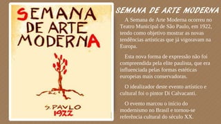SEMANA DE ARTE MODERNA
⬗A Semana de Arte Moderna ocorreu no
Teatro Municipal de São Paulo, em 1922,
tendo como objetivo mostrar as novas
tendências artísticas que já vigoravam na
Europa.
⬗Esta nova forma de expressão não foi
compreendida pela elite paulista, que era
influenciada pelas formas estéticas
europeias mais conservadoras.
⬗O idealizador deste evento artístico e
cultural foi o pintor Di Calvacanti.
⬗O evento marcou o início do
modernismo no Brasil e tornou-se
referência cultural do século XX.
 