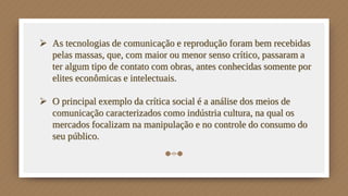  As tecnologias de comunicação e reprodução foram bem recebidas
pelas massas, que, com maior ou menor senso crítico, passaram a
ter algum tipo de contato com obras, antes conhecidas somente por
elites econômicas e intelectuais.
 O principal exemplo da crítica social é a análise dos meios de
comunicação caracterizados como indústria cultura, na qual os
mercados focalizam na manipulação e no controle do consumo do
seu público.
 